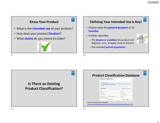 12/2/2025
Know Your Product
• What is the intended use of your product?
• How does your product function?
• What claims do you intend to make?
9
Defining Your Intended Use is Key!
• Clearly state the general purpose or its
function
• Further describe:
– The disease or condition the product will
diagnose, cure, mitigate, treat or prevent
– The intended patient population
10
Is There an Existing
Product Classification?
11
Product Classification Database
12
Product Classification Database:
www.accessdata.fda.gov/scripts/cdrh/cfdocs/cfpcd/classification.cfm
9 10
11 12
 