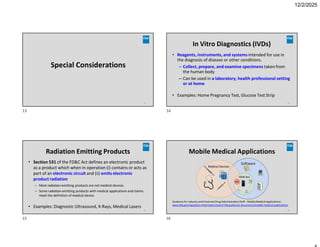 12/2/2025
Special Considerations
13
In Vitro Diagnostics (IVDs)
14
• Reagents, instruments, and systems intended for use in
the diagnosis of disease or other conditions.
– Collect, prepare, and examine specimens taken from
the human body
– Can be used in a laboratory, health professional setting
or at home
• Examples: Home Pregnancy Test, Glucose Test Strip
Radiation Emitting Products
15
• Section 531 of the FD&C Act defines an electronic product
as a product which when in operation (i) contains or acts as
part of an electronic circuit and (ii) emits electronic
product radiation
– Most radiation-emitting products are not medical devices
– Some radiation-emitting products with medical applications and claims
meet the definition of medical device
• Examples: Diagnostic Ultrasound, X-Rays, Medical Lasers
Mobile Medical Applications
Guidance for Industry and Food and Drug AdministrationStaff - Mobile Medical Applications:
www.fda.gov/regulatory-information/search-fda-guidance-documents/mobile-medical-applications
16
13 14
15 16
 
