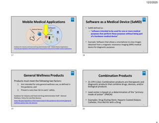 12/2/2025
Mobile Medical Applications
Guidance for Industry and Food and Drug AdministrationStaff - Mobile Medical Applications:
www.fda.gov/regulatory-information/search-fda-guidance-documents/mobile-medical-applications
17
Software as a Medical Device (SaMD)
18
• SaMD defined as:
– “software intended to be used for one or more medical
purposes that perform these purposes without being part
of a hardware medical device”
• Example: Software that allows a smartphone to view images
obtained from a magnetic resonance imaging (MRI) medical
device for diagnostic purposes
General Wellness Products
19
Products must meet the following two factors:
1. Are intended for only general wellness use, as defined in
the guidance, and
2. Present a very low risk to users’ safety.
Guidance for Industry and Food and Drug Administration Staff - General
Wellness: Policy for Low Risk Devices:
www.fda.gov/regulatory-information/search-fda-guidance-documents/general-
wellness-policy-low-risk-devices
Combination Products
20
• 21 CFR 3.2(e): Combination products are therapeutic and
diagnostic products that combine drugs, devices, and/or
biological products
• Lead center is based on a determination of the “primary
mode of action” (PMOA)
• Examples: Drug Eluting Stent, Heparin Coated Dialysis
Catheter, First-Aid Kit with a Drug
17 18
19 20
 