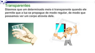 Transparentes
Dizemos que um determinado meio é transparente quando ele
permite que a luz se propague de modo regular, de modo que
possamos ver um corpo através dele.
 