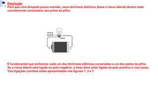 Resolução
Para que uma lâmpada possa acender, seus terminais elétricos (base e rosca lateral) devem estar
corretamente conectados aos polos da pilha.
É fundamental que tenhamos cada um dos terminais elétricos conectados a um dos polos da pilha.
Se a rosca lateral está ligada ao polo negativo, a base deve estar ligada ao polo positivo e vice-versa.
Tais ligações corretas estão apresentadas nas figuras 1, 3 e 7.
 