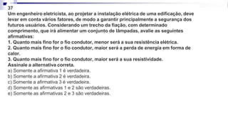 37
Um engenheiro eletricista, ao projetar a instalação elétrica de uma edificação, deve
levar em conta vários fatores, de modo a garantir principalmente a segurança dos
futuros usuários. Considerando um trecho da fiação, com determinado
comprimento, que irá alimentar um conjunto de lâmpadas, avalie as seguintes
afirmativas:
1. Quanto mais fino for o fio condutor, menor será a sua resistência elétrica.
2. Quanto mais fino for o fio condutor, maior será a perda de energia em forma de
calor.
3. Quanto mais fino for o fio condutor, maior será a sua resistividade.
Assinale a alternativa correta.
a) Somente a afirmativa 1 é verdadeira.
b) Somente a afirmativa 2 é verdadeira.
c) Somente a afirmativa 3 é verdadeira.
d) Somente as afirmativas 1 e 2 são verdadeiras.
e) Somente as afirmativas 2 e 3 são verdadeiras.
 