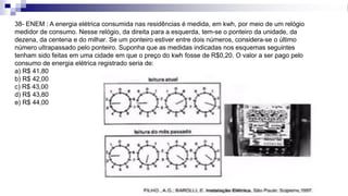 38- ENEM : A energia elétrica consumida nas residências é medida, em kwh, por meio de um relógio
medidor de consumo. Nesse relógio, da direita para a esquerda, tem-se o ponteiro da unidade, da
dezena, da centena e do milhar. Se um ponteiro estiver entre dois números, considera-se o último
número ultrapassado pelo ponteiro. Suponha que as medidas indicadas nos esquemas seguintes
tenham sido feitas em uma cidade em que o preço do kwh fosse de R$0,20. O valor a ser pago pelo
consumo de energia elétrica registrado seria de:
a) R$ 41,80
b) R$ 42,00
c) R$ 43,00
d) R$ 43,80
e) R$ 44,00
 