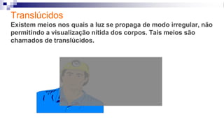 Translúcidos
Existem meios nos quais a luz se propaga de modo irregular, não
permitindo a visualização nítida dos corpos. Tais meios são
chamados de translúcidos.
 