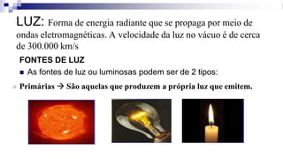 LUZ: Forma de energia radiante que se propaga por meio de
ondas eletromagnéticas. A velocidade da luz no vácuo é de cerca
de 300.000 km/s
FONTES DE LUZ
◼ As fontes de luz ou luminosas podem ser de 2 tipos:
◼ Primárias → São aquelas que produzem a própria luz que emitem.
 