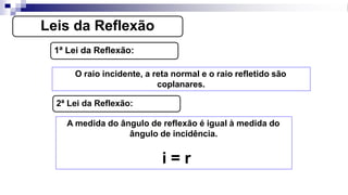 Leis da Reflexão
1ª Lei da Reflexão:
O raio incidente, a reta normal e o raio refletido são
coplanares.
2ª Lei da Reflexão:
A medida do ângulo de reflexão é igual à medida do
ângulo de incidência.
i = r
 