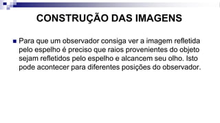 CONSTRUÇÃO DAS IMAGENS
◼ Para que um observador consiga ver a imagem refletida
pelo espelho é preciso que raios provenientes do objeto
sejam refletidos pelo espelho e alcancem seu olho. Isto
pode acontecer para diferentes posições do observador.
 