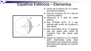 C
Espelhos Esféricos – Elementos
◼ Centro de Curvatura (C): É o centro
da superfície esférica.
◼ Raio de Curvatura (R): É o raio da
superfície esférica.
◼ Vértice (V): É o pólo da calota
esférica.
◼ Eixo Principal (E.P.): É a reta
definida pelo centro de curvatura e
pelo vértice.
◼ Eixo Secundário (E.S.): É qualquer
reta que passa pelo centro de
curvatura mas não passa pelo
vértice.
◼ Ângulo de Abertura (): É o ângulo
plano determinado pelos eixos
secundários que passam por pontos
diametralmente opostos do contorno
do espelho.
R
E.P.
E.S.

V
 