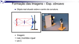 Formação das Imagens – Esp. côncavo
◼ Objeto real situado sobre o centro de curvatura.
C F V
O
I
• Imagem:
 real, invertida e igual
 em C
 