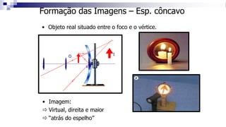 Formação das Imagens – Esp. côncavo
• Objeto real situado entre o foco e o vértice.
C F V
O
• Imagem:
 Virtual, direita e maior
 “atrás do espelho”
I
 
