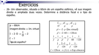 Exercícios





tipo de espelho?
Imagem direita  Im. virtual

f = ?
I
I = 2 O 
O
= 2
p = 60cm
1
=
2 −1

1
=
1
f 120 f 120
f =120cm → f (+) → Esp.côncavo
O p p
p'= −2 p (Im.virtual)
p'= −260 = −120cm
1
=
1
+
1

1
=
1
+
1
f p p' f 60 −120
◼ 26- Um observador, situado a 60cm de um espelho esférico, vê sua imagem
direita e ampliada duas vezes. Determine a distância focal e o tipo do
espelho.
I
= −
p'
 −
p'
= 2
 