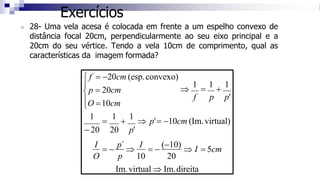 Exercícios
◼ 28- Uma vela acesa é colocada em frente a um espelho convexo de
distância focal 20cm, perpendicularmente ao seu eixo principal e a
20cm do seu vértice. Tendo a vela 10cm de comprimento, qual as
características da imagem formada?


1
=
1
+
1
 p'= −10cm (Im.virtual)
− 20 20 p'
I
= −
p´

I
= −
(−10)
 I = 5cm
O p 10 20
Im.virtual  Im.direita

1
=
1
+
1
f p p'
O =10cm
p = 20cm
 f = −20cm (esp.convexo)
 