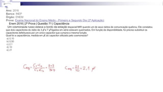 3ª
31-
Ano: 2016
Banca: INEP
Órgão: ENEM
Prova: Exame Nacional do Ensino Médio - Primeiro e Segundo Dia (2ª Aplicação)
Enem 2016 | 2ª Prova | Questão 71 | Capacitância
Um cosmonauta russo estava a bordo da estação espacial MIR quando um de seus rádios de comunicação quebrou. Ele constatou
que dois capacitores do rádio de 3 μ
Fe 7 μ
Fligados em série estavam queimados. Em função da disponibilidade, foi preciso substituir os
capacitores defeituosos por um único capacitor que cumpria a mesma função.
Qual foi a capacitância, medida em μF,do capacitor utilizado pelo cosmonauta?
a) 0,10
b) 0,50
c) 2,1
d) 10
e) 21
 