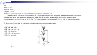 34ª
Ano: 2016
Banca: INEP
Órgão: ENEM
Prova: Exame Nacional do Ensino Médio - Primeiro e Segundo Dia
Três lâmpadas idênticas foram ligadas no circuito esquematizado. A bateria apresenta resistência interna
desprezível, e os fios possuem resistência nula. Um técnico fez uma análise do circuito para prever a
corrente elétrica nos pontos: A, B, C, D e E; e rotulou essas correntes de IA, IB, IC, ID e IE, respectivamente.
O técnico concluiu que as correntes que apresentam o mesmo valor são
a) IA = IE e IC = ID .
b) lA = lB = lE e lC = lD.
c) IA = IB, apenas.
d) IA = IB = IE, apenas.
e) Ic=IB, apenas
 