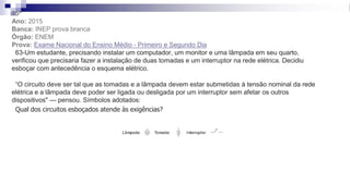 35ª
Ano: 2015
Banca: INEP prova branca
Órgão: ENEM
Prova: Exame Nacional do Ensino Médio - Primeiro e Segundo Dia
63-Um estudante, precisando instalar um computador, um monitor e uma lâmpada em seu quarto,
verificou que precisaria fazer a instalação de duas tomadas e um interruptor na rede elétrica. Decidiu
esboçar com antecedência o esquema elétrico.
“O circuito deve ser tal que as tomadas e a lâmpada devem estar submetidas à tensão nominal da rede
elétrica e a lâmpada deve poder ser ligada ou desligada por um interruptor sem afetar os outros
dispositivos" — pensou. Símbolos adotados:
Qual dos circuitos esboçados atende às exigências?
 
