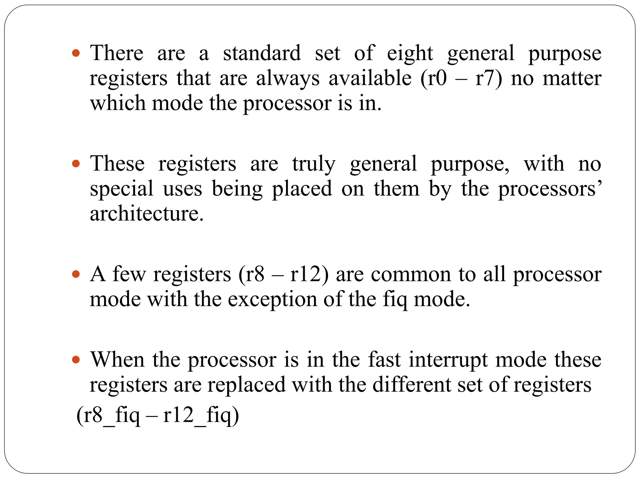  There are a standard set of eight general purpose
registers that are always available (r0 – r7) no matter
which mode the processor is in.
 These registers are truly general purpose, with no
special uses being placed on them by the processors’
architecture.
 A few registers (r8 – r12) are common to all processor
mode with the exception of the fiq mode.
 When the processor is in the fast interrupt mode these
registers are replaced with the different set of registers
(r8_fiq – r12_fiq)
 