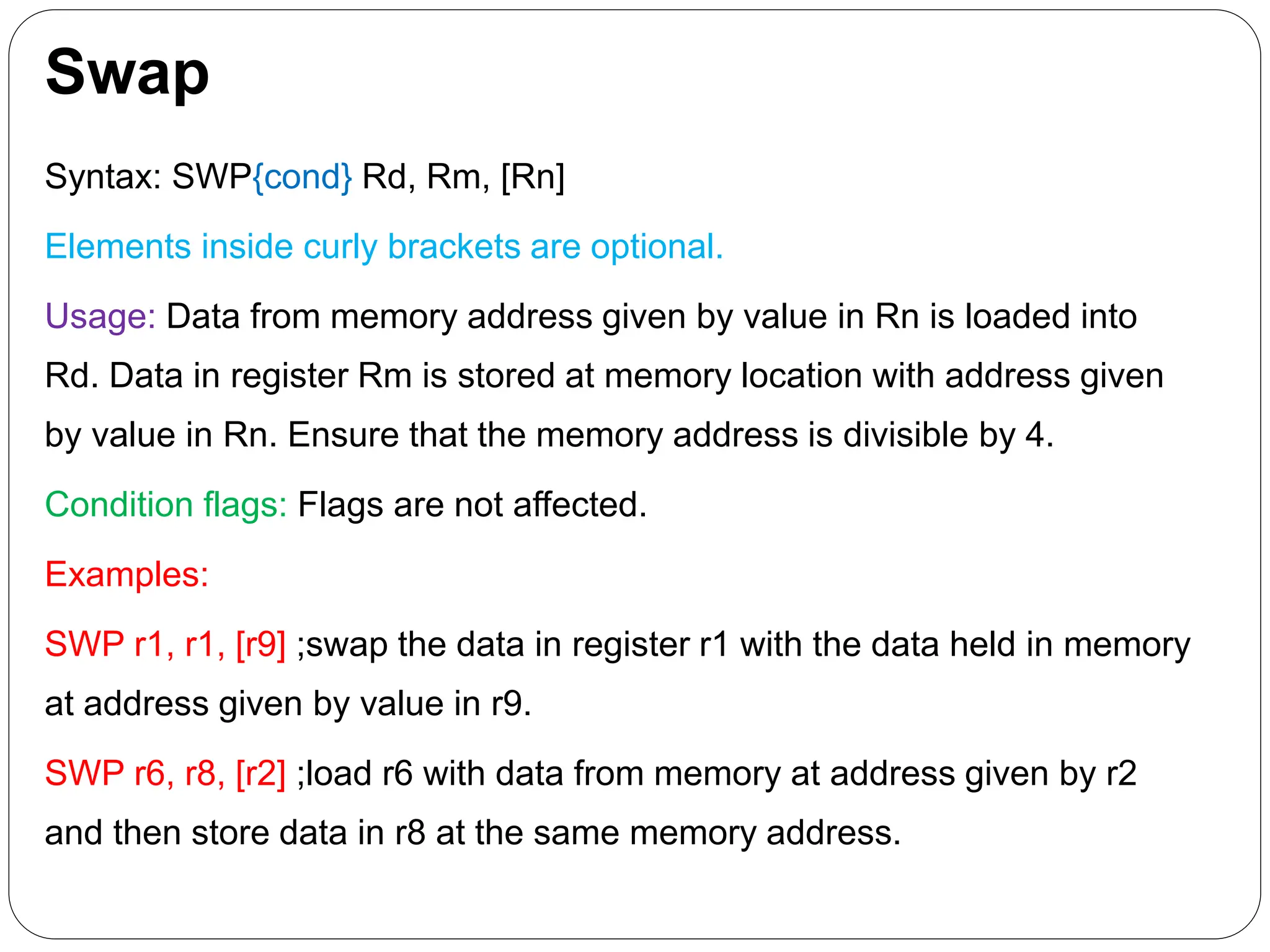 Swap
Syntax: SWP{cond} Rd, Rm, [Rn]
Elements inside curly brackets are optional.
Usage: Data from memory address given by value in Rn is loaded into
Rd. Data in register Rm is stored at memory location with address given
by value in Rn. Ensure that the memory address is divisible by 4.
Condition flags: Flags are not affected.
Examples:
SWP r1, r1, [r9] ;swap the data in register r1 with the data held in memory
at address given by value in r9.
SWP r6, r8, [r2] ;load r6 with data from memory at address given by r2
and then store data in r8 at the same memory address.
 