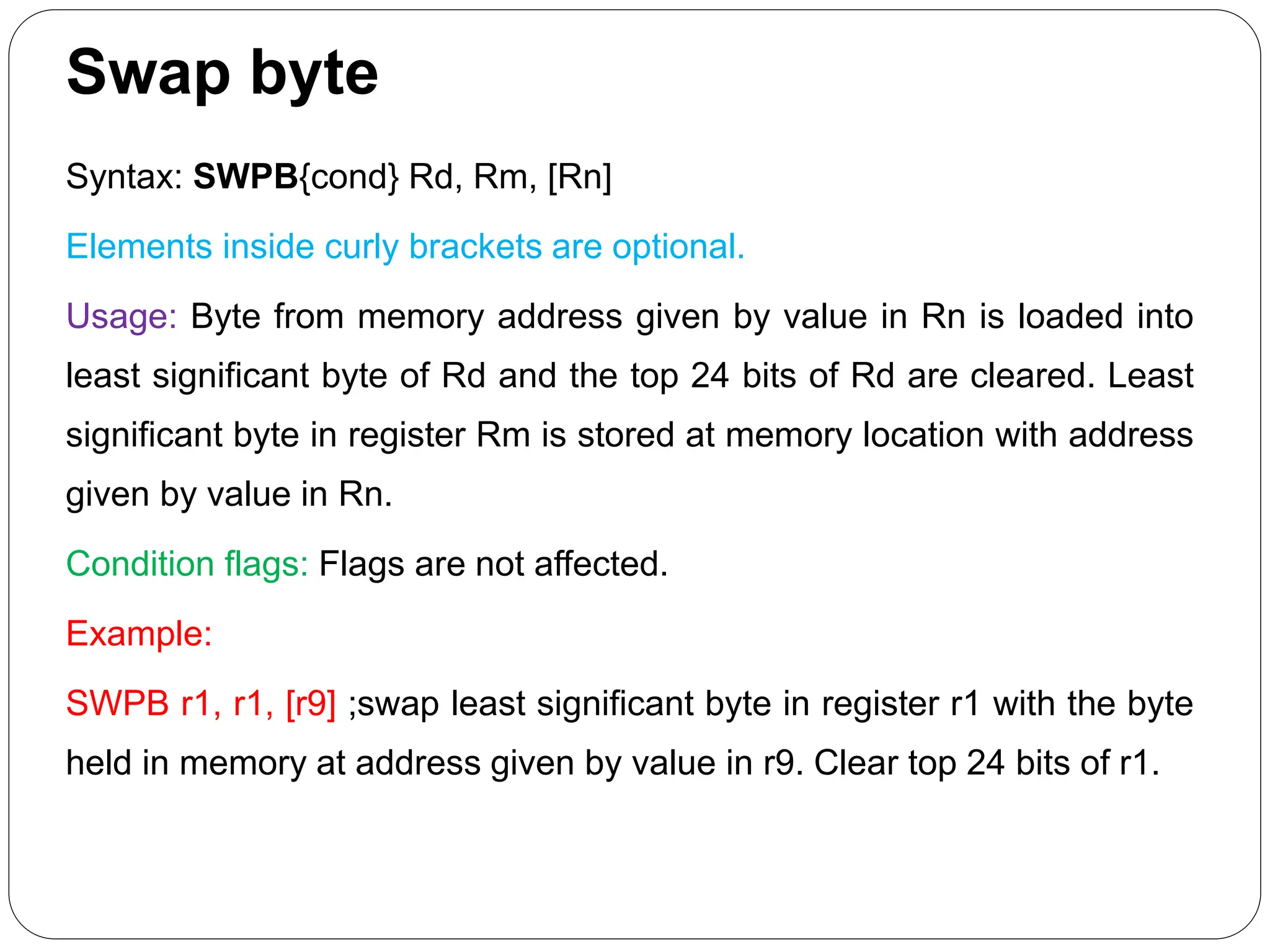 Swap byte
Syntax: SWPB{cond} Rd, Rm, [Rn]
Elements inside curly brackets are optional.
Usage: Byte from memory address given by value in Rn is loaded into
least significant byte of Rd and the top 24 bits of Rd are cleared. Least
significant byte in register Rm is stored at memory location with address
given by value in Rn.
Condition flags: Flags are not affected.
Example:
SWPB r1, r1, [r9] ;swap least significant byte in register r1 with the byte
held in memory at address given by value in r9. Clear top 24 bits of r1.
 