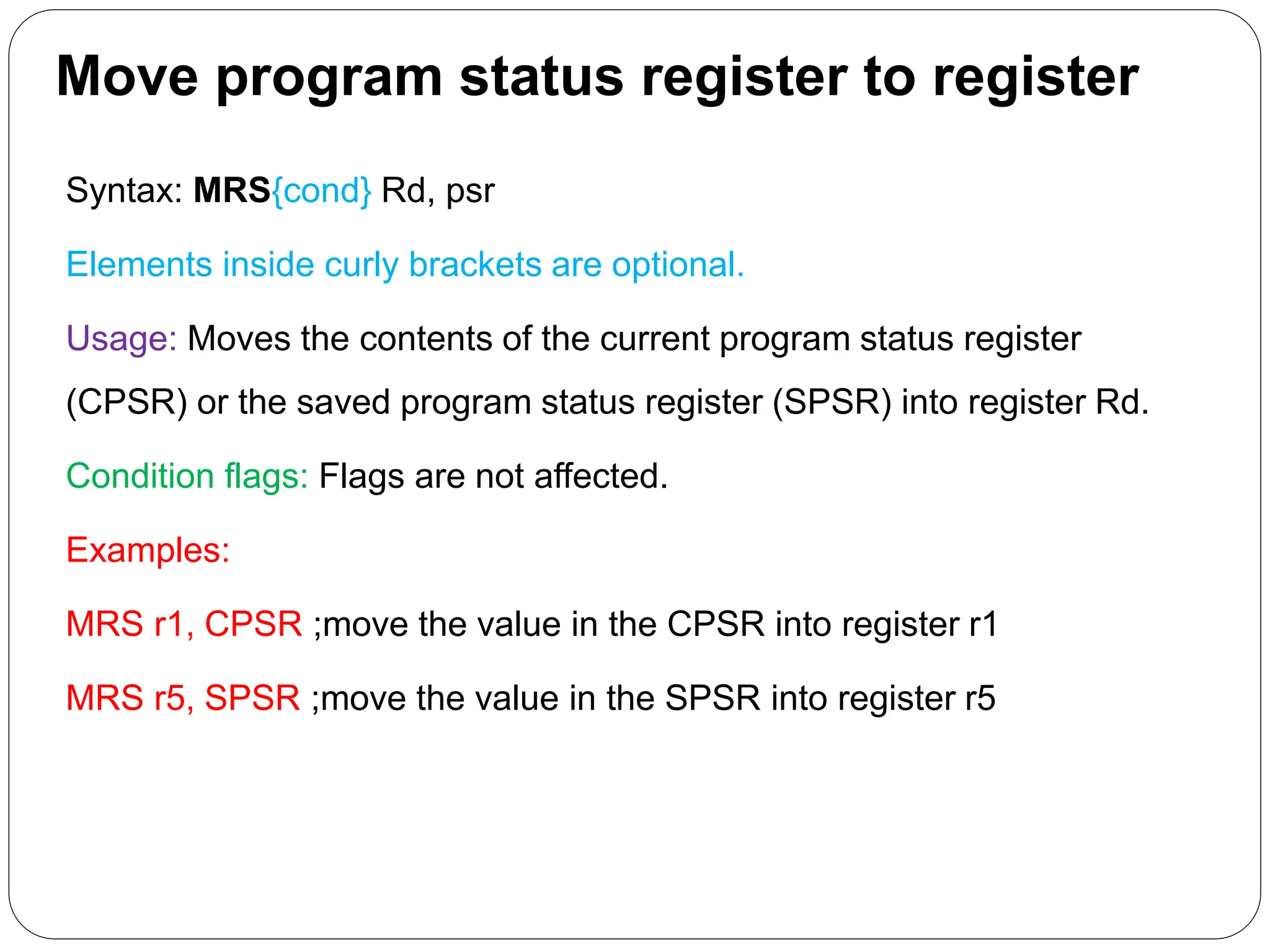 Move program status register to register
Syntax: MRS{cond} Rd, psr
Elements inside curly brackets are optional.
Usage: Moves the contents of the current program status register
(CPSR) or the saved program status register (SPSR) into register Rd.
Condition flags: Flags are not affected.
Examples:
MRS r1, CPSR ;move the value in the CPSR into register r1
MRS r5, SPSR ;move the value in the SPSR into register r5
 