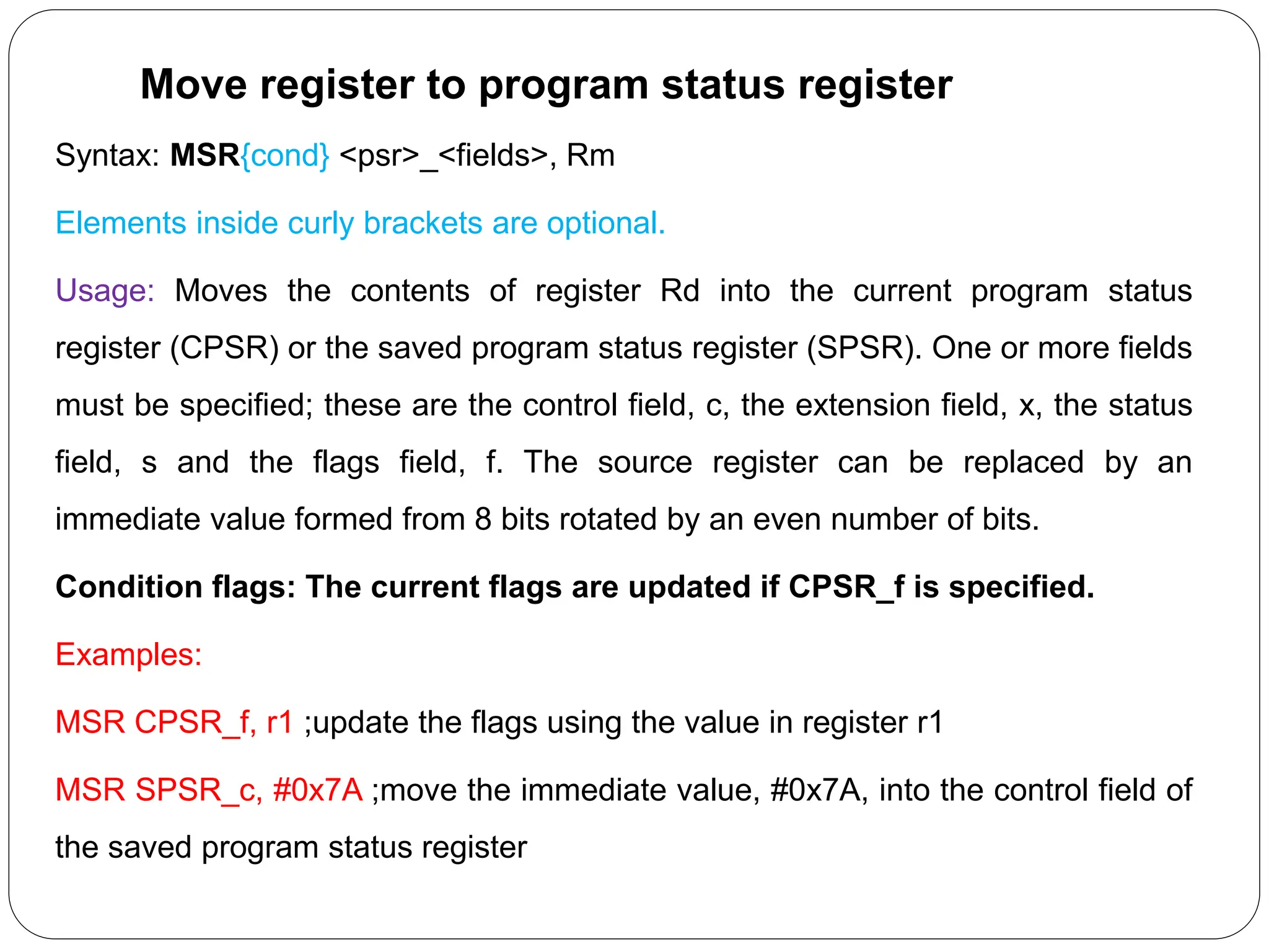 Move register to program status register
Syntax: MSR{cond} <psr>_<fields>, Rm
Elements inside curly brackets are optional.
Usage: Moves the contents of register Rd into the current program status
register (CPSR) or the saved program status register (SPSR). One or more fields
must be specified; these are the control field, c, the extension field, x, the status
field, s and the flags field, f. The source register can be replaced by an
immediate value formed from 8 bits rotated by an even number of bits.
Condition flags: The current flags are updated if CPSR_f is specified.
Examples:
MSR CPSR_f, r1 ;update the flags using the value in register r1
MSR SPSR_c, #0x7A ;move the immediate value, #0x7A, into the control field of
the saved program status register
 