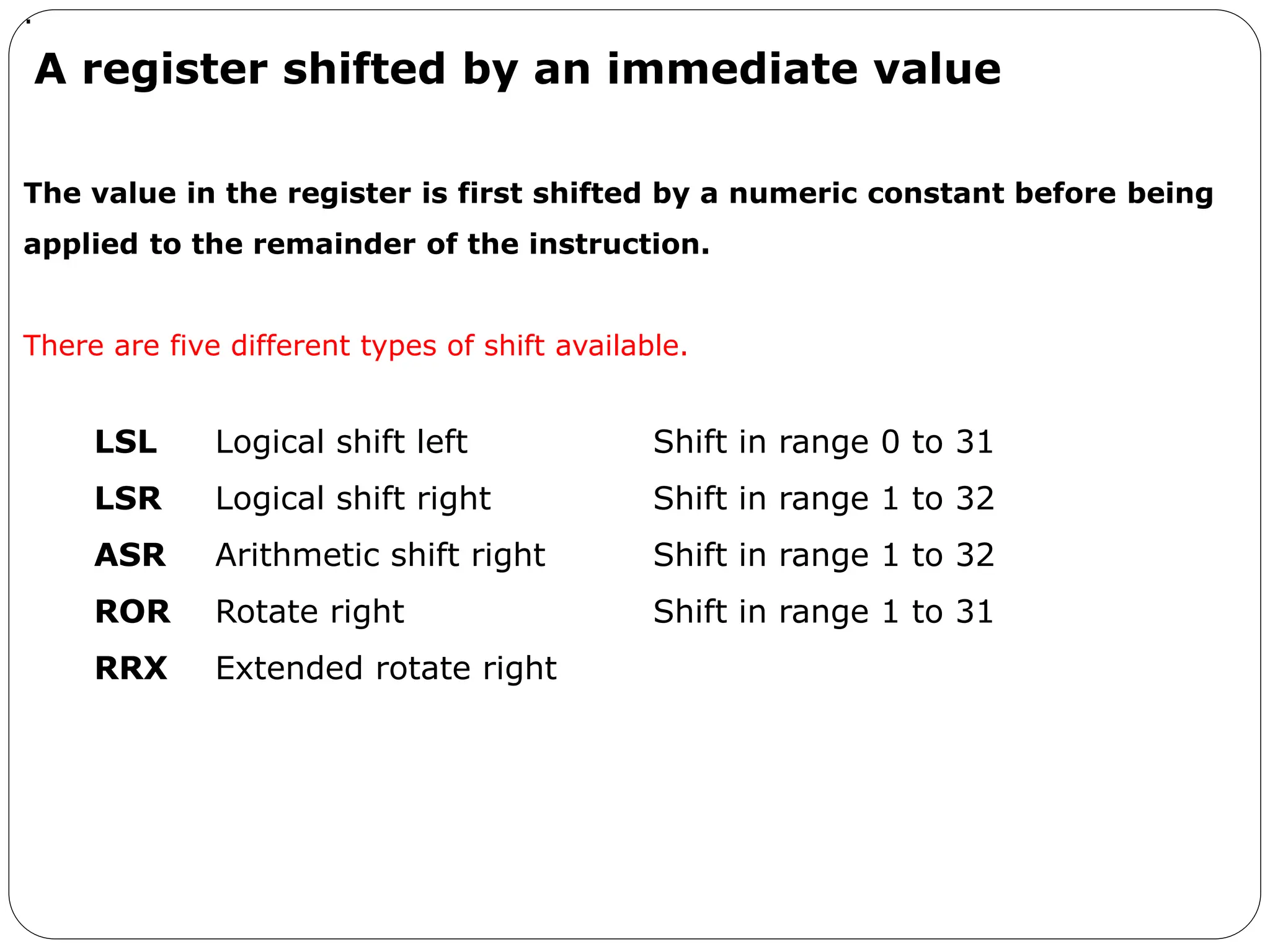 A register shifted by an immediate value
LSL Logical shift left Shift in range 0 to 31
LSR Logical shift right Shift in range 1 to 32
ASR Arithmetic shift right Shift in range 1 to 32
ROR Rotate right Shift in range 1 to 31
RRX Extended rotate right
.
The value in the register is first shifted by a numeric constant before being
applied to the remainder of the instruction.
There are five different types of shift available.
 