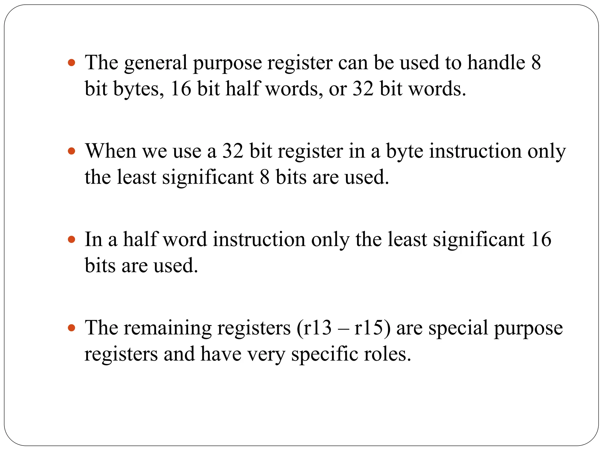  The general purpose register can be used to handle 8
bit bytes, 16 bit half words, or 32 bit words.
 When we use a 32 bit register in a byte instruction only
the least significant 8 bits are used.
 In a half word instruction only the least significant 16
bits are used.
 The remaining registers (r13 – r15) are special purpose
registers and have very specific roles.
 