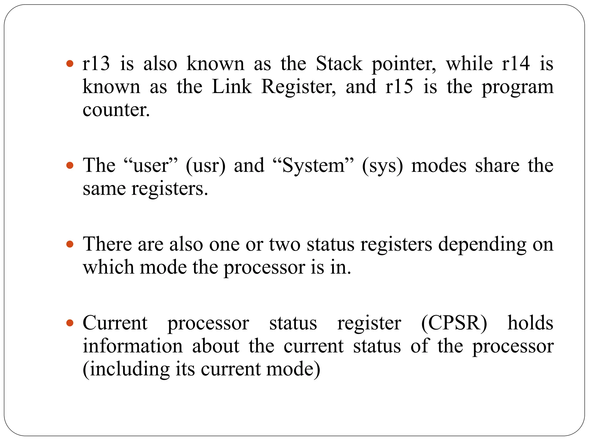  r13 is also known as the Stack pointer, while r14 is
known as the Link Register, and r15 is the program
counter.
 The “user” (usr) and “System” (sys) modes share the
same registers.
 There are also one or two status registers depending on
which mode the processor is in.
 Current processor status register (CPSR) holds
information about the current status of the processor
(including its current mode)
 