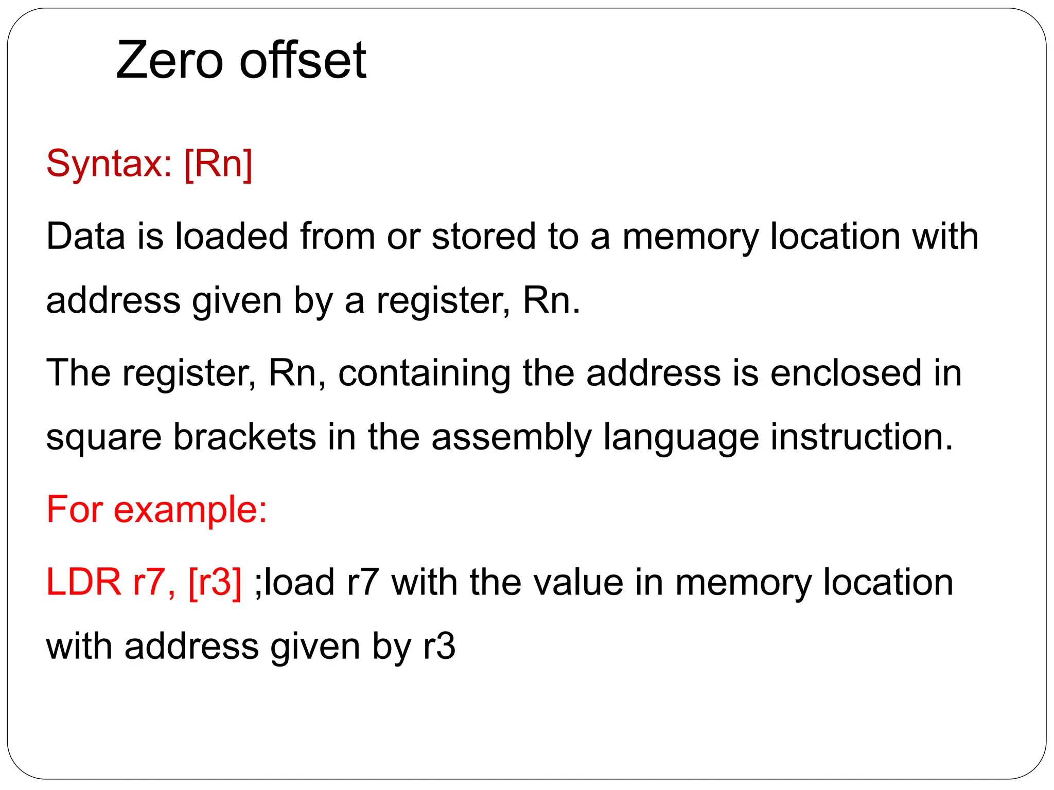 Zero offset
Syntax: [Rn]
Data is loaded from or stored to a memory location with
address given by a register, Rn.
The register, Rn, containing the address is enclosed in
square brackets in the assembly language instruction.
For example:
LDR r7, [r3] ;load r7 with the value in memory location
with address given by r3
 
