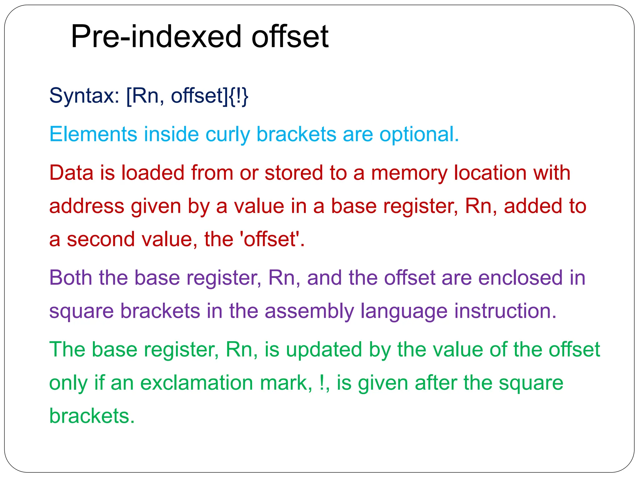 Pre-indexed offset
Syntax: [Rn, offset]{!}
Elements inside curly brackets are optional.
Data is loaded from or stored to a memory location with
address given by a value in a base register, Rn, added to
a second value, the 'offset'.
Both the base register, Rn, and the offset are enclosed in
square brackets in the assembly language instruction.
The base register, Rn, is updated by the value of the offset
only if an exclamation mark, !, is given after the square
brackets.
 