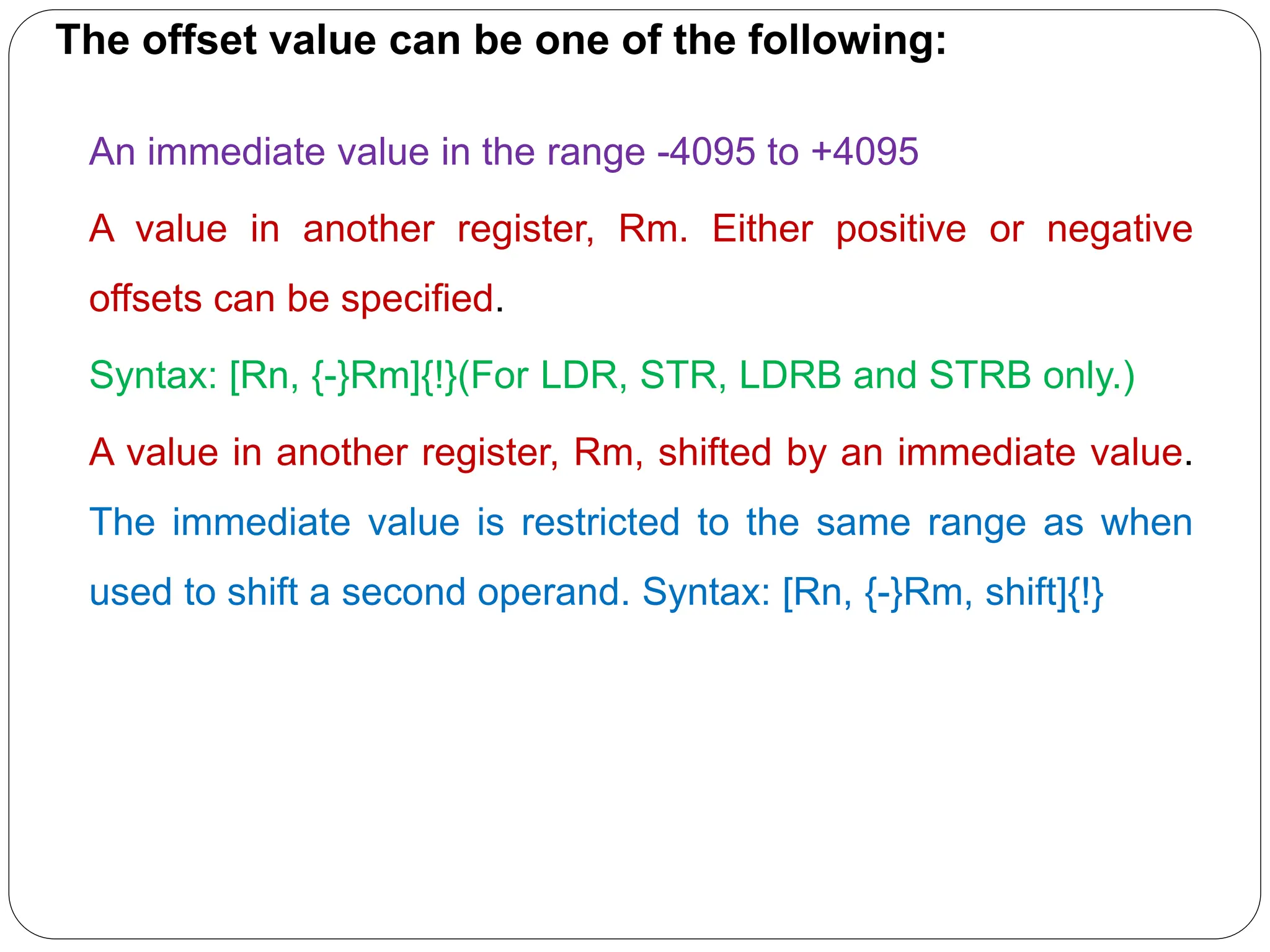 The offset value can be one of the following:
An immediate value in the range -4095 to +4095
A value in another register, Rm. Either positive or negative
offsets can be specified.
Syntax: [Rn, {-}Rm]{!}(For LDR, STR, LDRB and STRB only.)
A value in another register, Rm, shifted by an immediate value.
The immediate value is restricted to the same range as when
used to shift a second operand. Syntax: [Rn, {-}Rm, shift]{!}
 