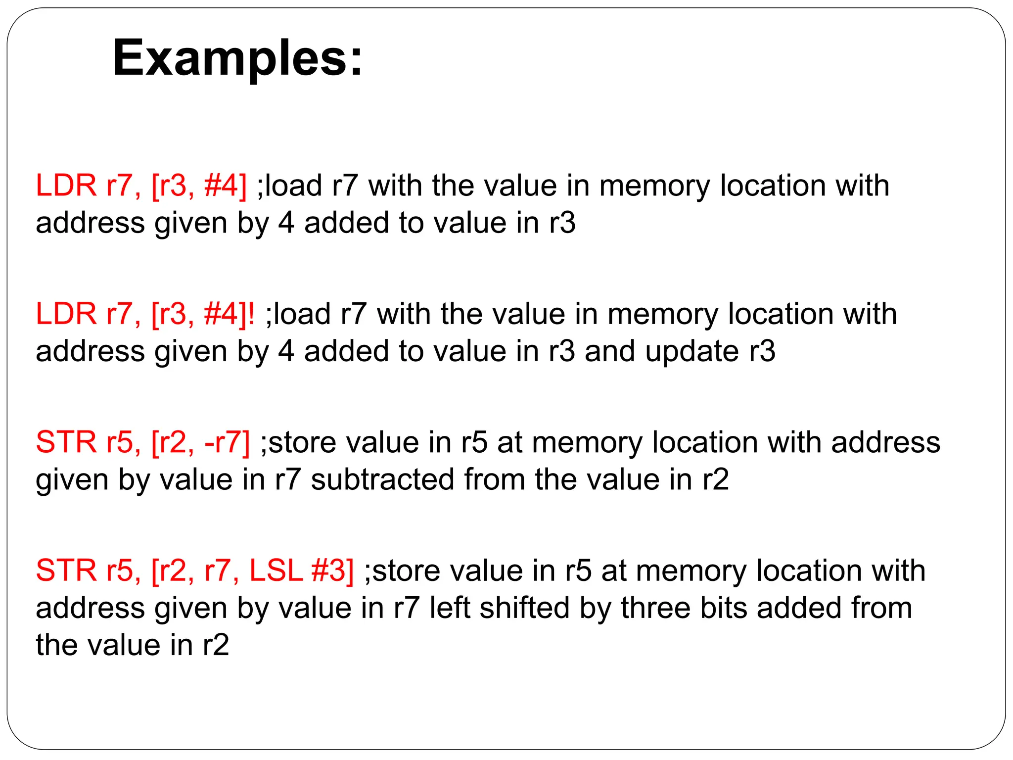 Examples:
LDR r7, [r3, #4] ;load r7 with the value in memory location with
address given by 4 added to value in r3
LDR r7, [r3, #4]! ;load r7 with the value in memory location with
address given by 4 added to value in r3 and update r3
STR r5, [r2, -r7] ;store value in r5 at memory location with address
given by value in r7 subtracted from the value in r2
STR r5, [r2, r7, LSL #3] ;store value in r5 at memory location with
address given by value in r7 left shifted by three bits added from
the value in r2
 