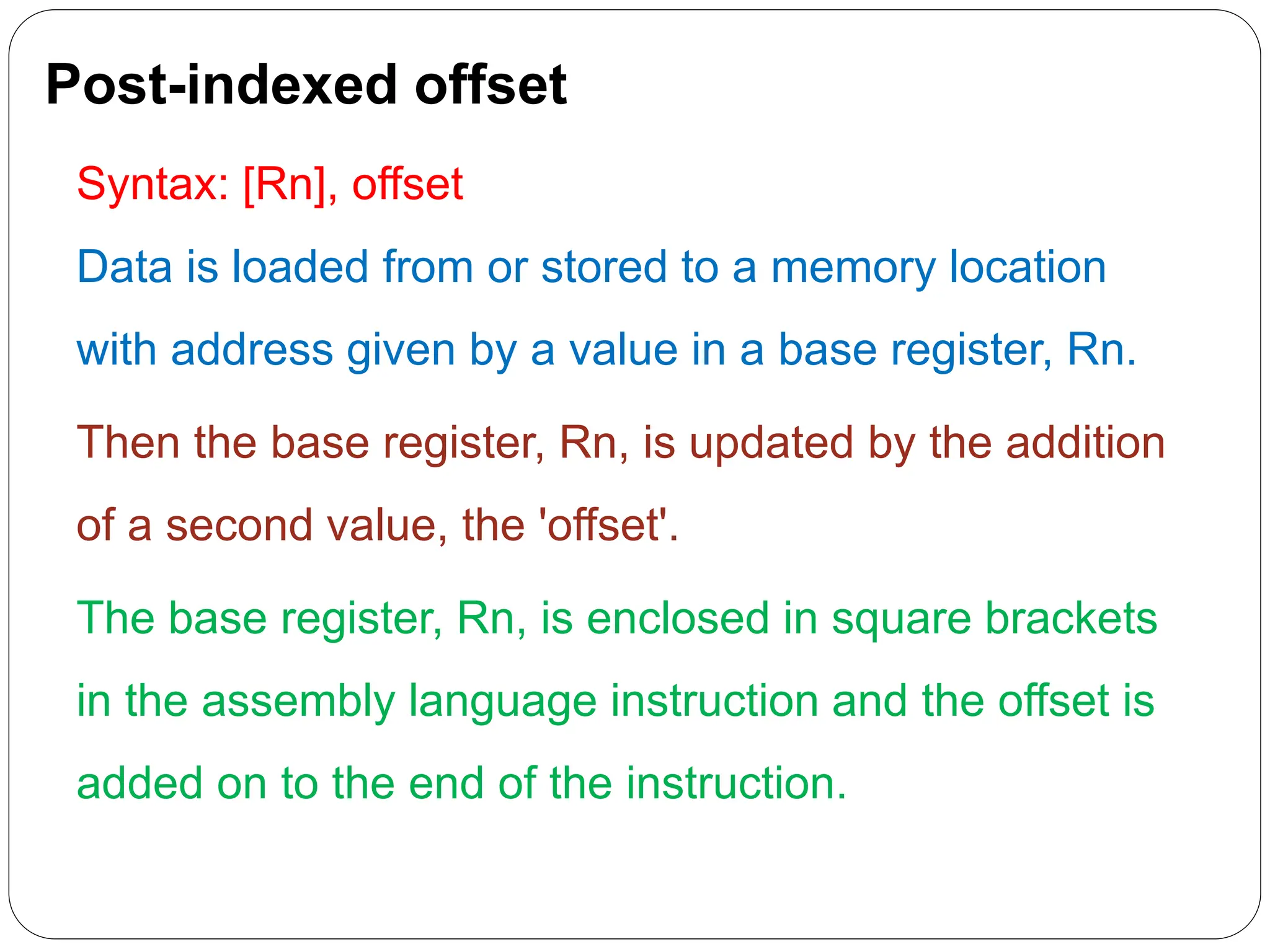 Post-indexed offset
Syntax: [Rn], offset
Data is loaded from or stored to a memory location
with address given by a value in a base register, Rn.
Then the base register, Rn, is updated by the addition
of a second value, the 'offset'.
The base register, Rn, is enclosed in square brackets
in the assembly language instruction and the offset is
added on to the end of the instruction.
 