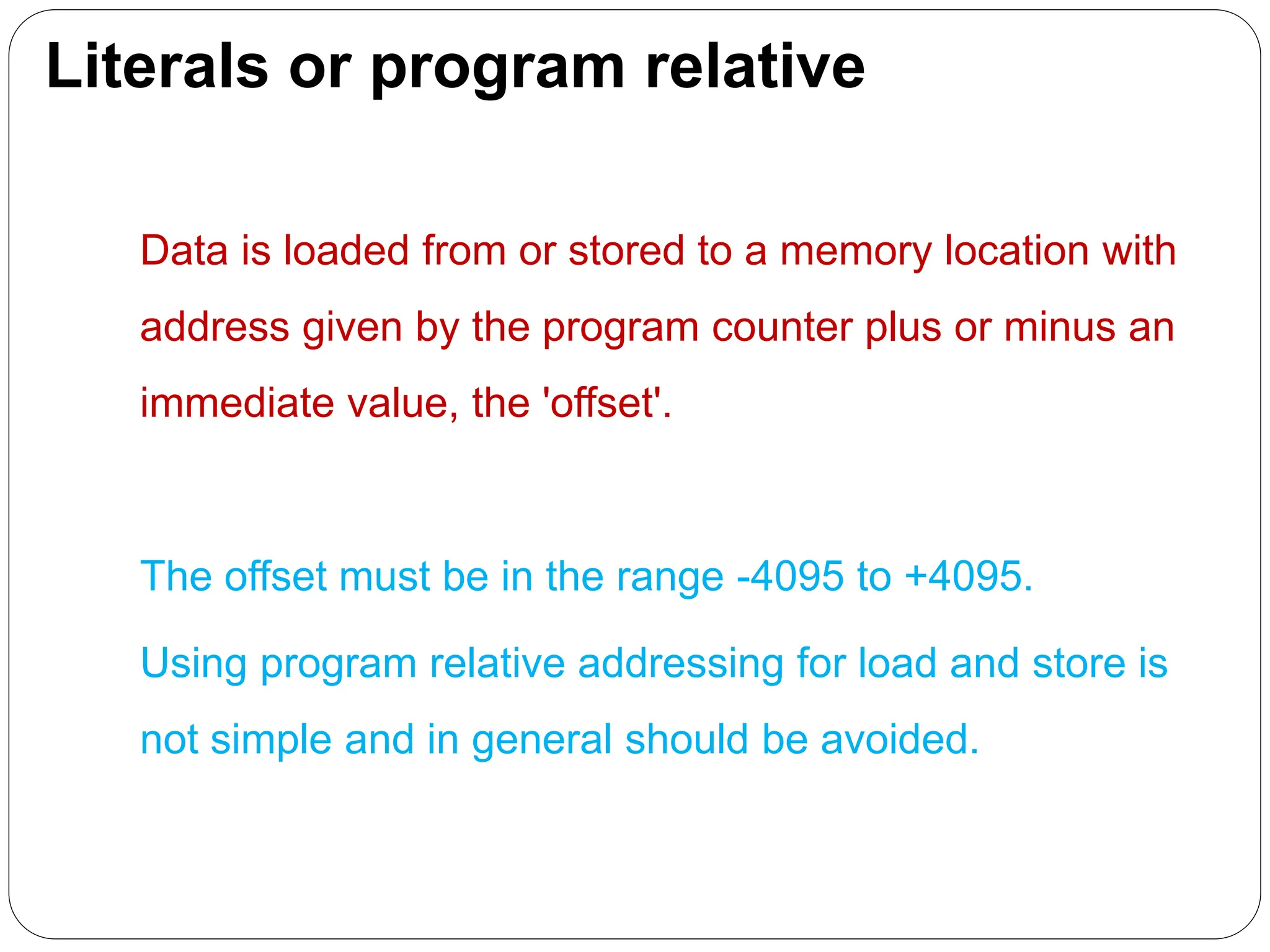Literals or program relative
Data is loaded from or stored to a memory location with
address given by the program counter plus or minus an
immediate value, the 'offset'.
The offset must be in the range -4095 to +4095.
Using program relative addressing for load and store is
not simple and in general should be avoided.
 