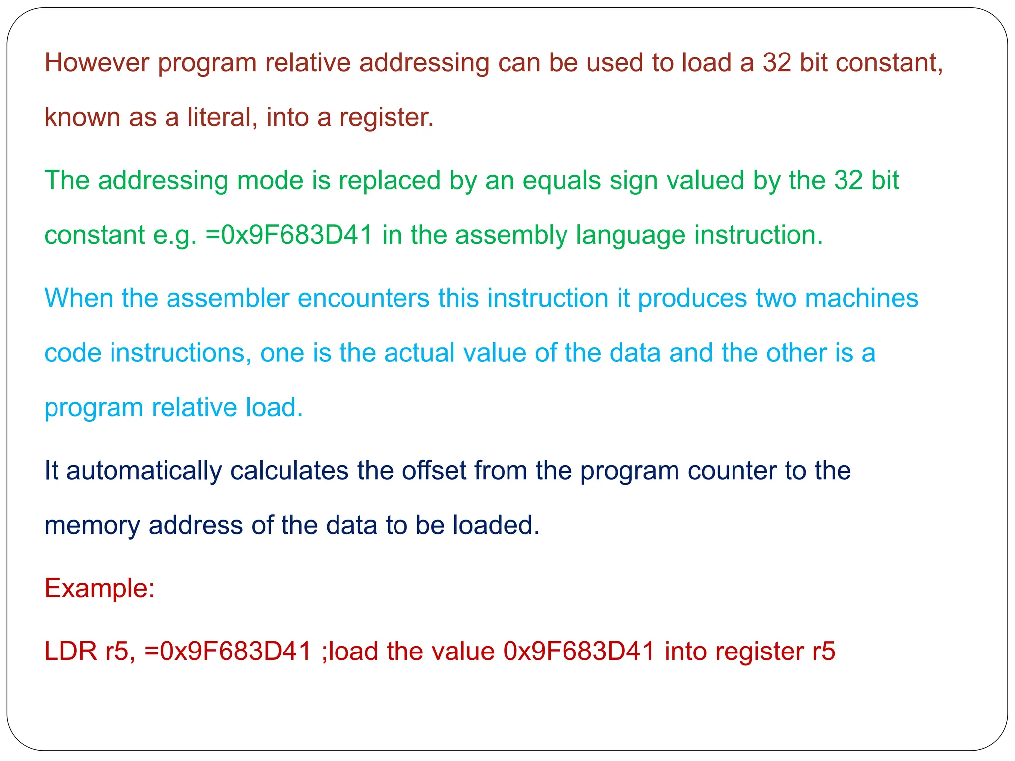 However program relative addressing can be used to load a 32 bit constant,
known as a literal, into a register.
The addressing mode is replaced by an equals sign valued by the 32 bit
constant e.g. =0x9F683D41 in the assembly language instruction.
When the assembler encounters this instruction it produces two machines
code instructions, one is the actual value of the data and the other is a
program relative load.
It automatically calculates the offset from the program counter to the
memory address of the data to be loaded.
Example:
LDR r5, =0x9F683D41 ;load the value 0x9F683D41 into register r5
 