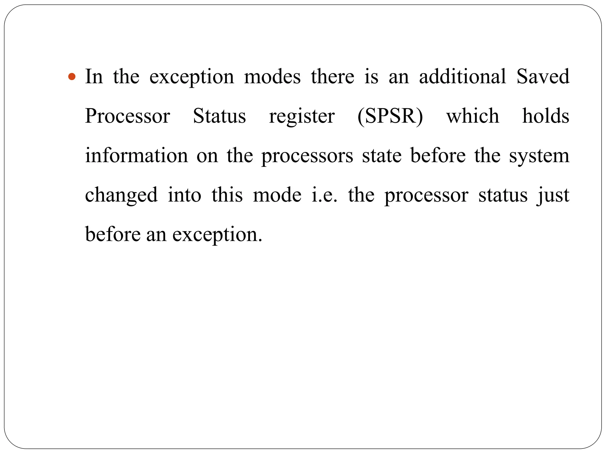  In the exception modes there is an additional Saved
Processor Status register (SPSR) which holds
information on the processors state before the system
changed into this mode i.e. the processor status just
before an exception.
 