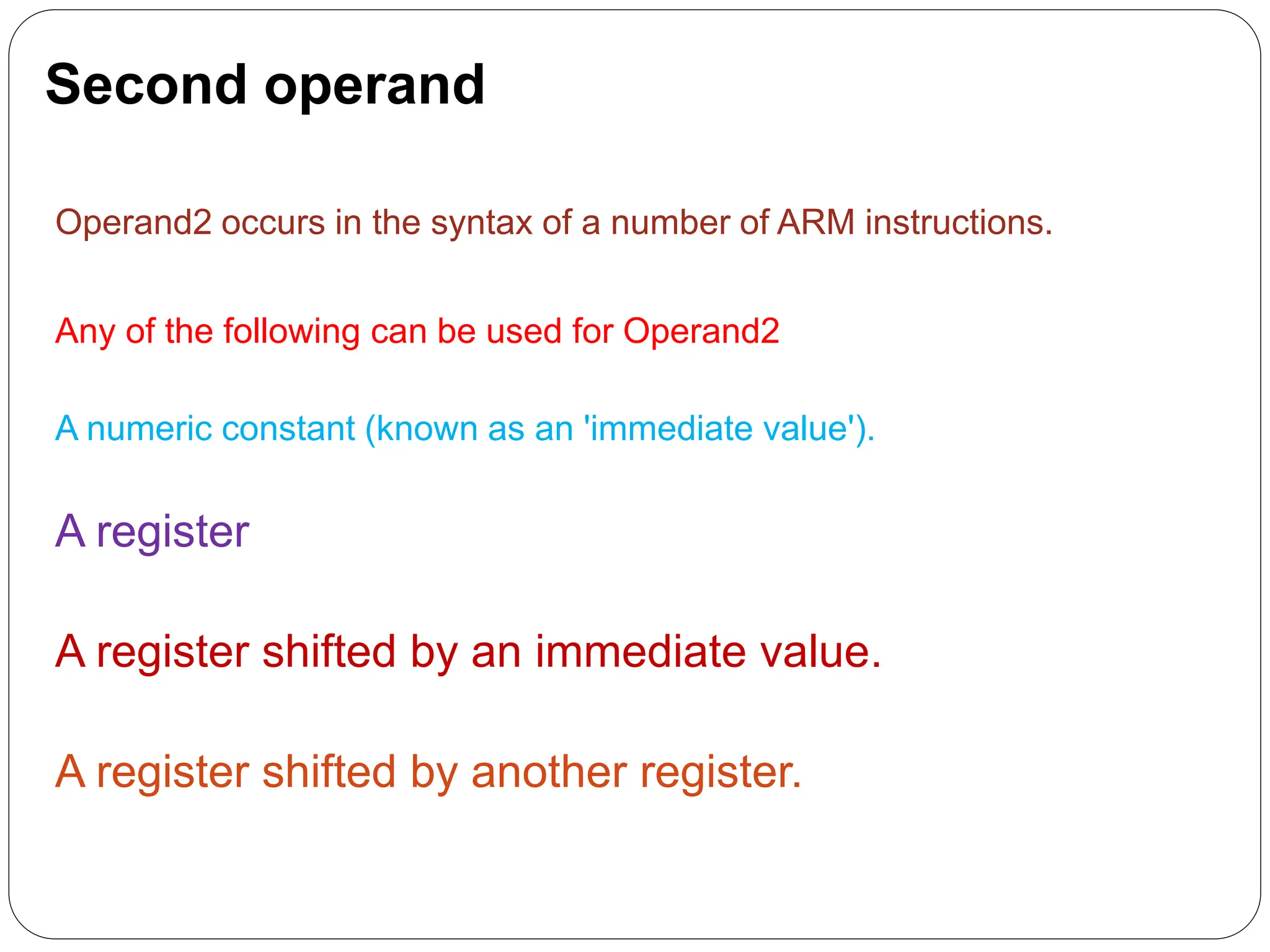 Second operand
Operand2 occurs in the syntax of a number of ARM instructions.
Any of the following can be used for Operand2
A numeric constant (known as an 'immediate value').
A register
A register shifted by an immediate value.
A register shifted by another register.
 