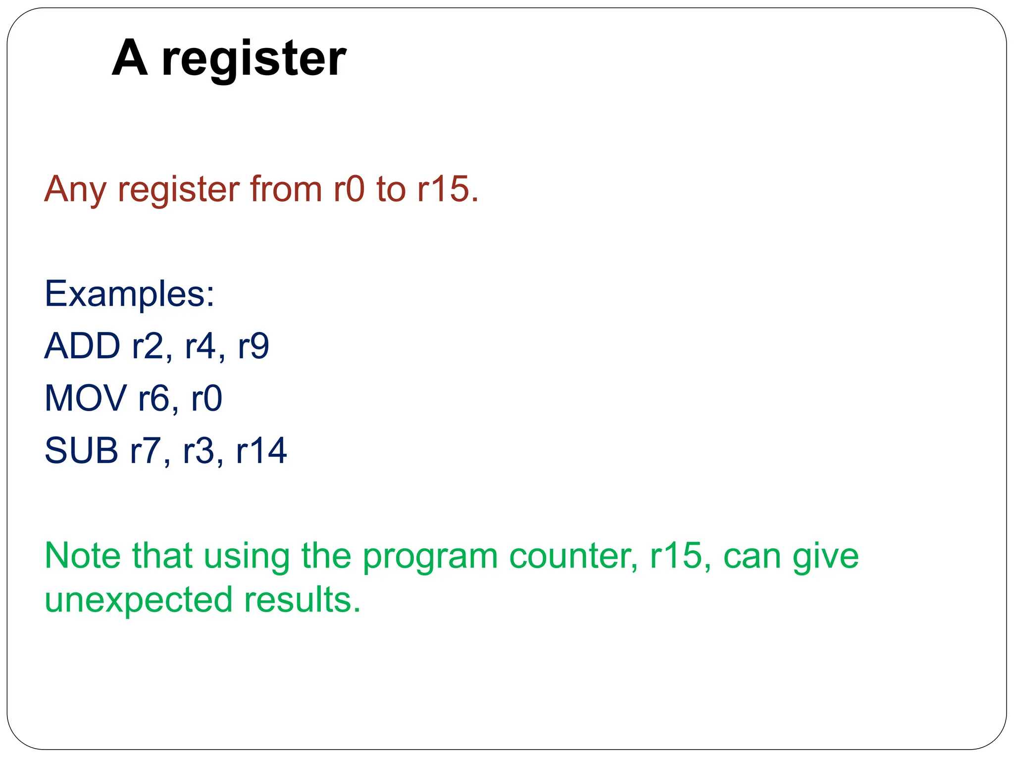 A register
Any register from r0 to r15.
Examples:
ADD r2, r4, r9
MOV r6, r0
SUB r7, r3, r14
Note that using the program counter, r15, can give
unexpected results.
 