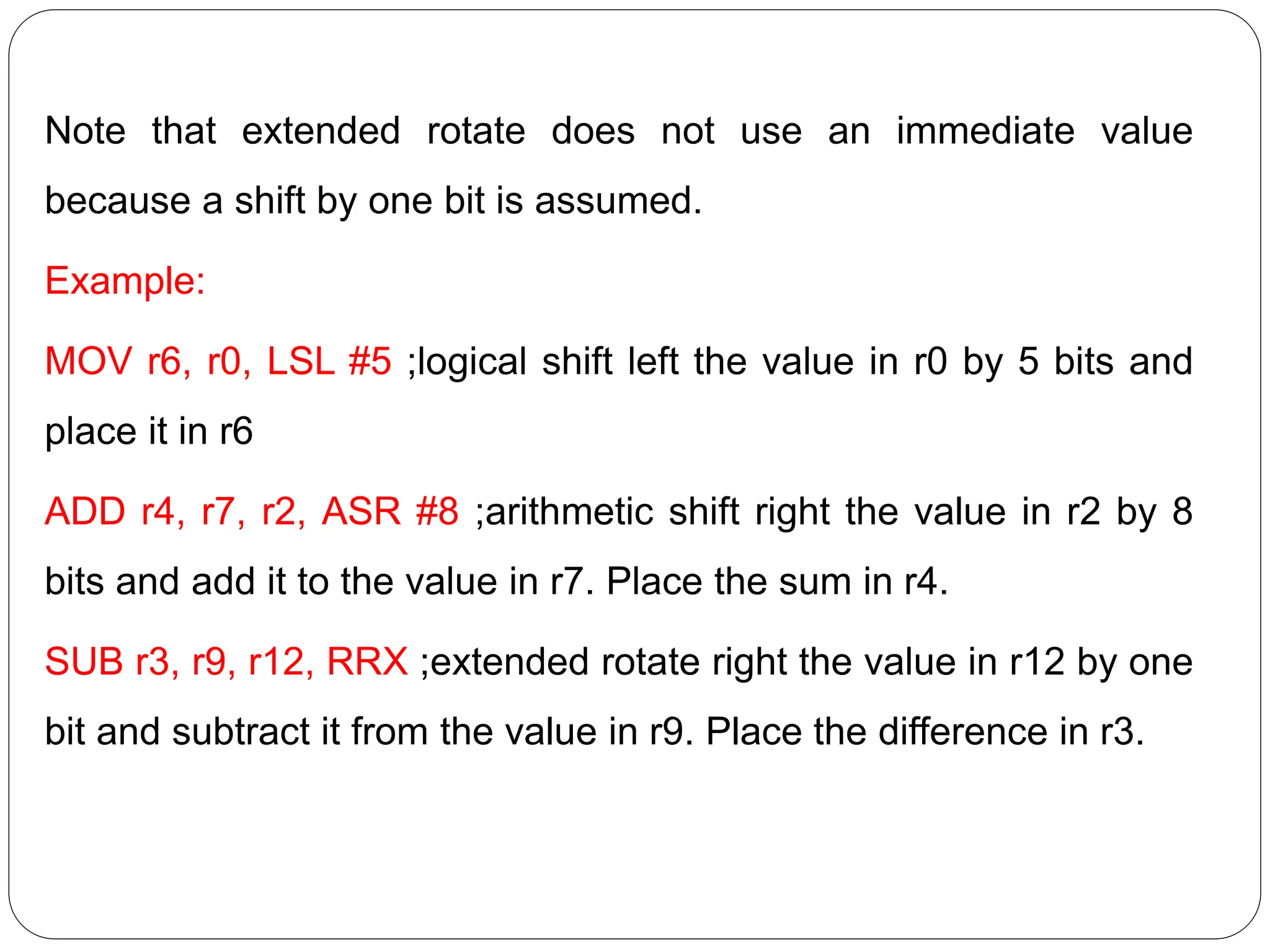 Note that extended rotate does not use an immediate value
because a shift by one bit is assumed.
Example:
MOV r6, r0, LSL #5 ;logical shift left the value in r0 by 5 bits and
place it in r6
ADD r4, r7, r2, ASR #8 ;arithmetic shift right the value in r2 by 8
bits and add it to the value in r7. Place the sum in r4.
SUB r3, r9, r12, RRX ;extended rotate right the value in r12 by one
bit and subtract it from the value in r9. Place the difference in r3.
 