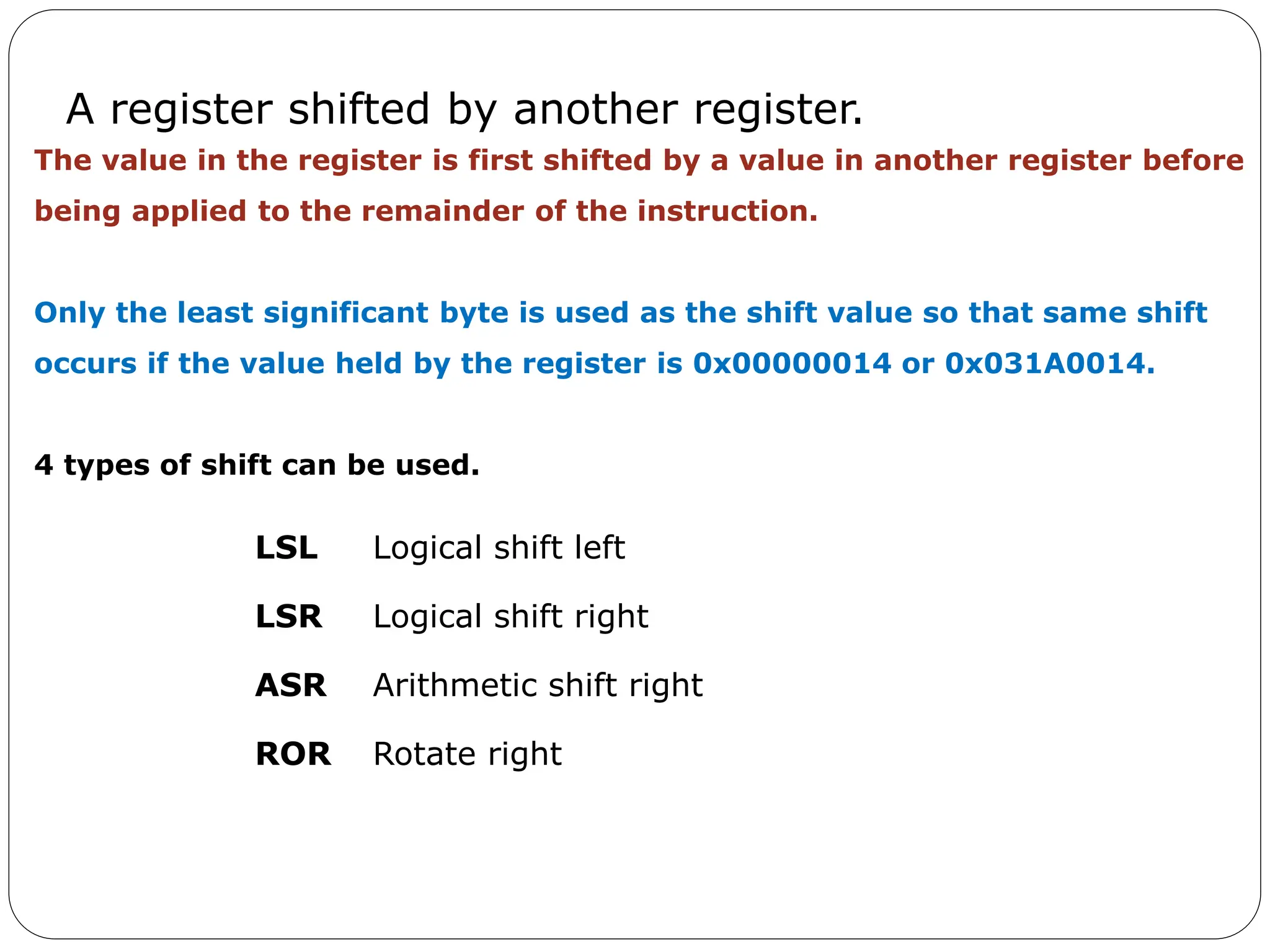 A register shifted by another register.
LSL Logical shift left
LSR Logical shift right
ASR Arithmetic shift right
ROR Rotate right
The value in the register is first shifted by a value in another register before
being applied to the remainder of the instruction.
Only the least significant byte is used as the shift value so that same shift
occurs if the value held by the register is 0x00000014 or 0x031A0014.
4 types of shift can be used.
 