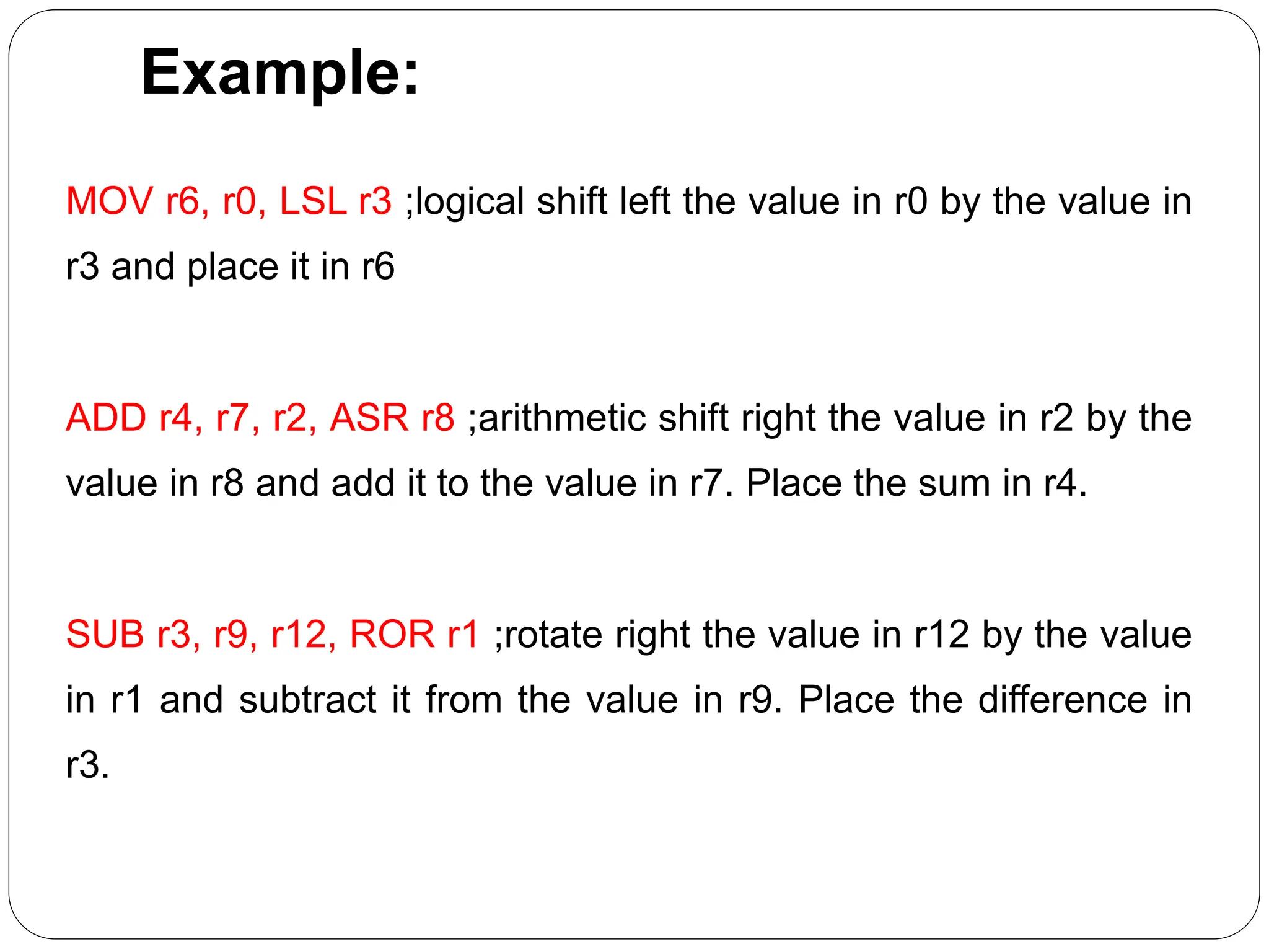 Example:
MOV r6, r0, LSL r3 ;logical shift left the value in r0 by the value in
r3 and place it in r6
ADD r4, r7, r2, ASR r8 ;arithmetic shift right the value in r2 by the
value in r8 and add it to the value in r7. Place the sum in r4.
SUB r3, r9, r12, ROR r1 ;rotate right the value in r12 by the value
in r1 and subtract it from the value in r9. Place the difference in
r3.
 