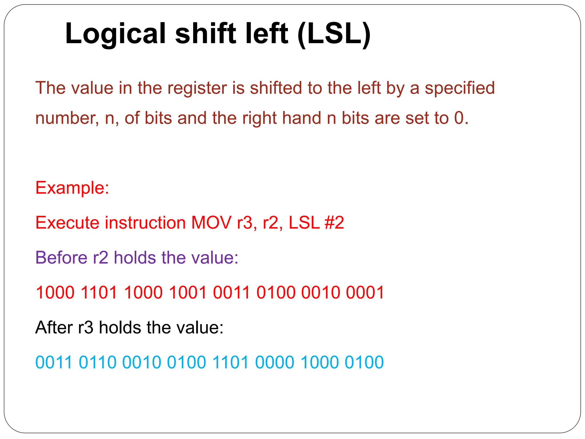 Logical shift left (LSL)
The value in the register is shifted to the left by a specified
number, n, of bits and the right hand n bits are set to 0.
Example:
Execute instruction MOV r3, r2, LSL #2
Before r2 holds the value:
1000 1101 1000 1001 0011 0100 0010 0001
After r3 holds the value:
0011 0110 0010 0100 1101 0000 1000 0100
 