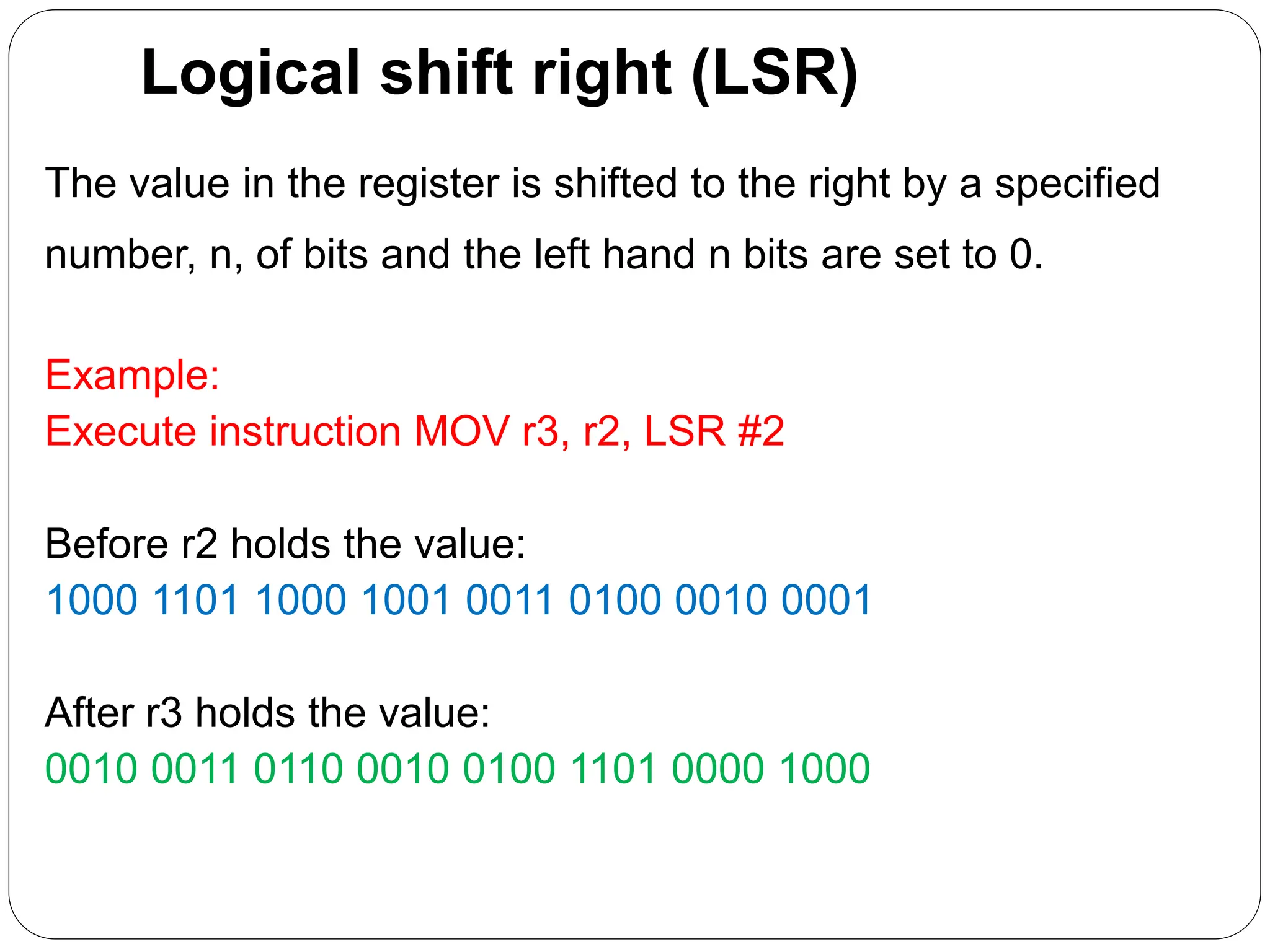 Logical shift right (LSR)
The value in the register is shifted to the right by a specified
number, n, of bits and the left hand n bits are set to 0.
Example:
Execute instruction MOV r3, r2, LSR #2
Before r2 holds the value:
1000 1101 1000 1001 0011 0100 0010 0001
After r3 holds the value:
0010 0011 0110 0010 0100 1101 0000 1000
 