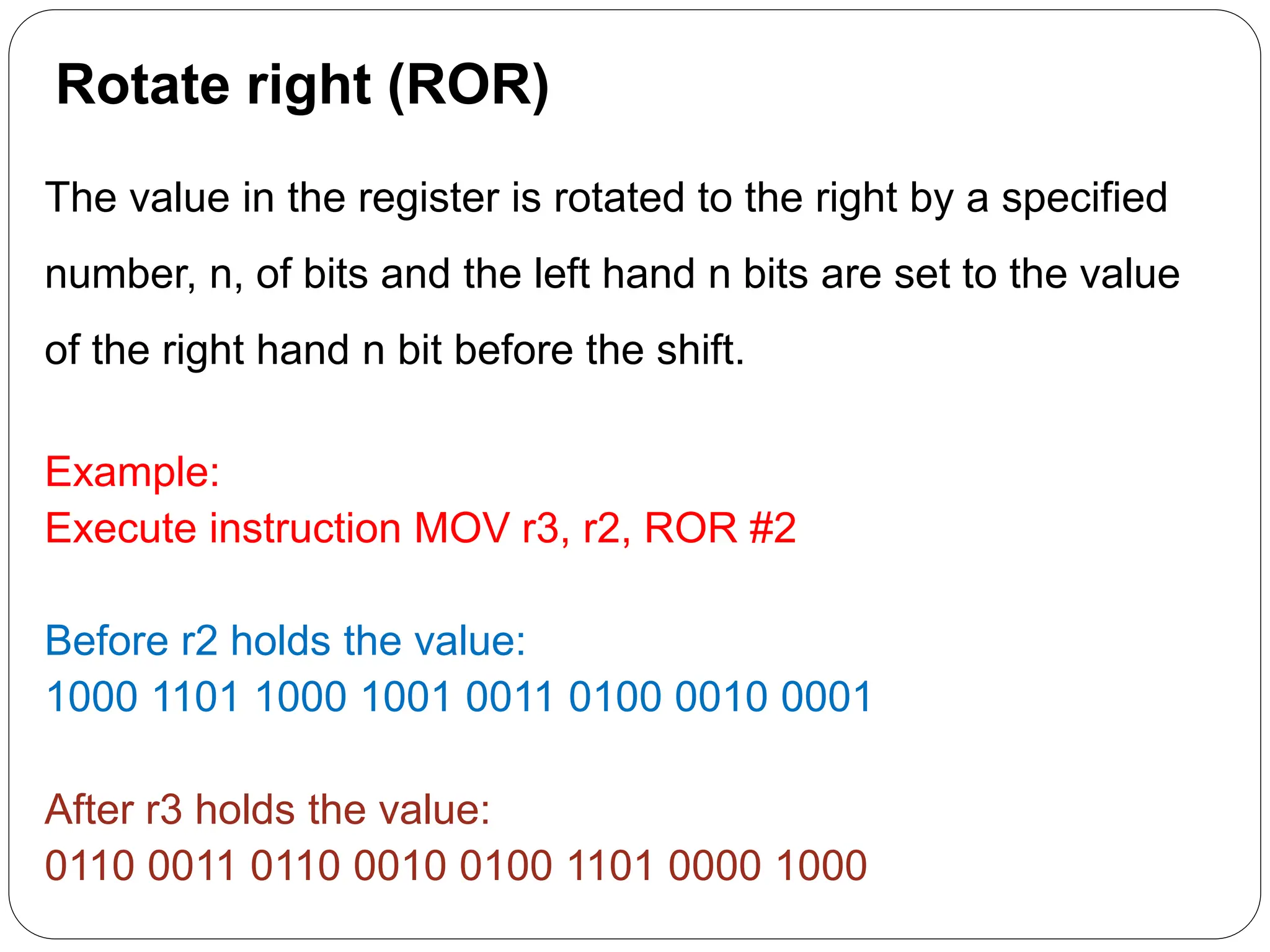 Rotate right (ROR)
The value in the register is rotated to the right by a specified
number, n, of bits and the left hand n bits are set to the value
of the right hand n bit before the shift.
Example:
Execute instruction MOV r3, r2, ROR #2
Before r2 holds the value:
1000 1101 1000 1001 0011 0100 0010 0001
After r3 holds the value:
0110 0011 0110 0010 0100 1101 0000 1000
 