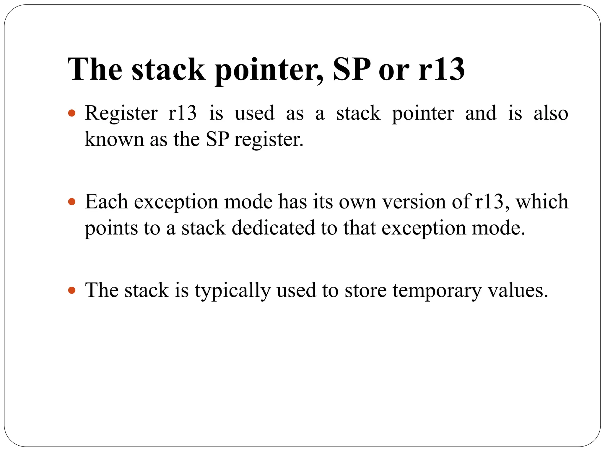 The stack pointer, SP or r13
 Register r13 is used as a stack pointer and is also
known as the SP register.
 Each exception mode has its own version of r13, which
points to a stack dedicated to that exception mode.
 The stack is typically used to store temporary values.
 
