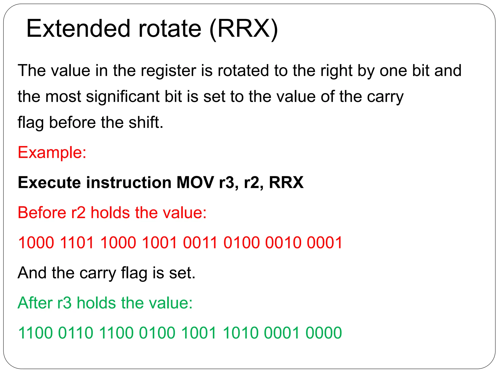 Extended rotate (RRX)
The value in the register is rotated to the right by one bit and
the most significant bit is set to the value of the carry
flag before the shift.
Example:
Execute instruction MOV r3, r2, RRX
Before r2 holds the value:
1000 1101 1000 1001 0011 0100 0010 0001
And the carry flag is set.
After r3 holds the value:
1100 0110 1100 0100 1001 1010 0001 0000
 