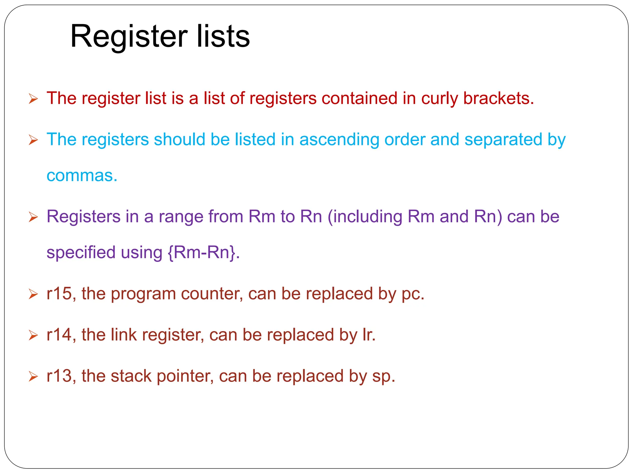 Register lists
 The register list is a list of registers contained in curly brackets.
 The registers should be listed in ascending order and separated by
commas.
 Registers in a range from Rm to Rn (including Rm and Rn) can be
specified using {Rm-Rn}.
 r15, the program counter, can be replaced by pc.
 r14, the link register, can be replaced by lr.
 r13, the stack pointer, can be replaced by sp.
 