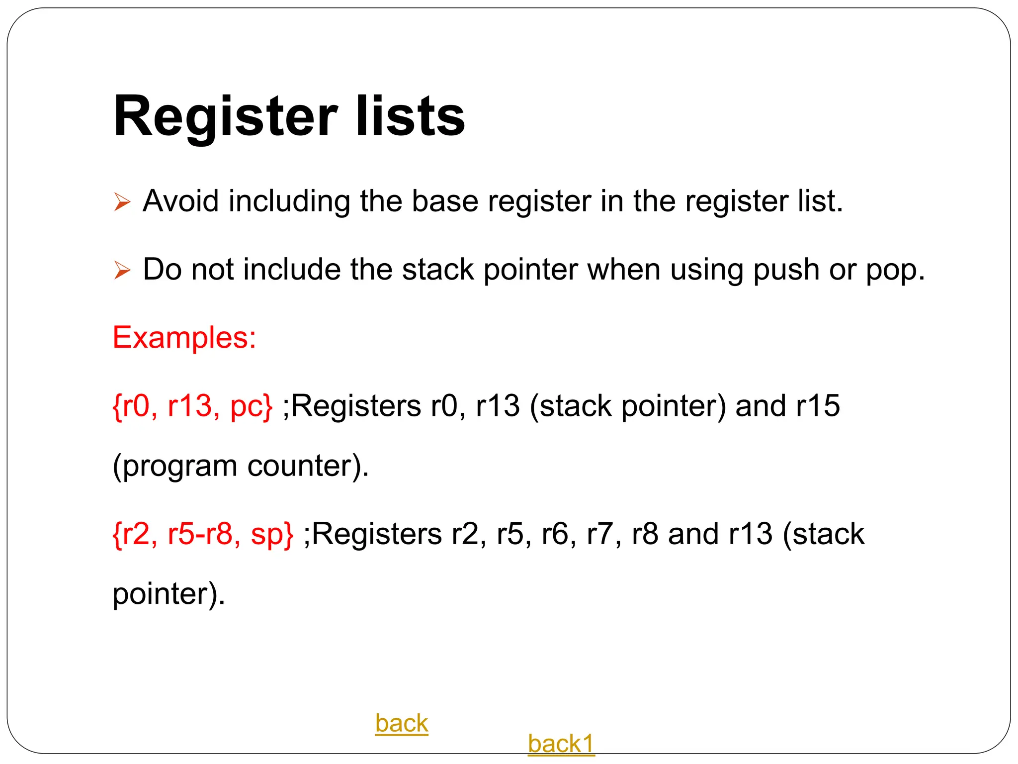 Register lists
 Avoid including the base register in the register list.
 Do not include the stack pointer when using push or pop.
Examples:
{r0, r13, pc} ;Registers r0, r13 (stack pointer) and r15
(program counter).
{r2, r5-r8, sp} ;Registers r2, r5, r6, r7, r8 and r13 (stack
pointer).
back
back1
 
