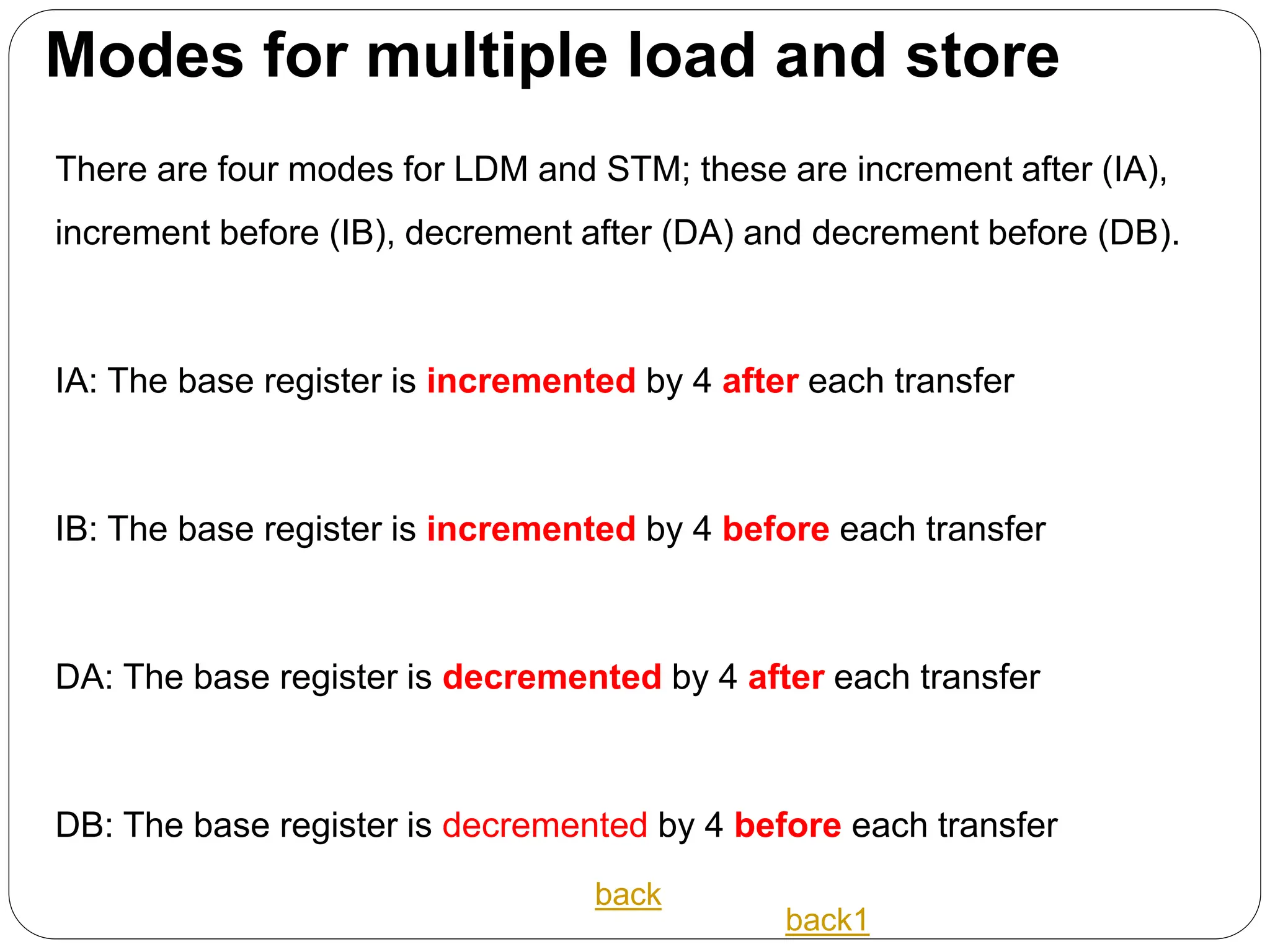 Modes for multiple load and store
There are four modes for LDM and STM; these are increment after (IA),
increment before (IB), decrement after (DA) and decrement before (DB).
IA: The base register is incremented by 4 after each transfer
IB: The base register is incremented by 4 before each transfer
DA: The base register is decremented by 4 after each transfer
DB: The base register is decremented by 4 before each transfer
back
back1
 
