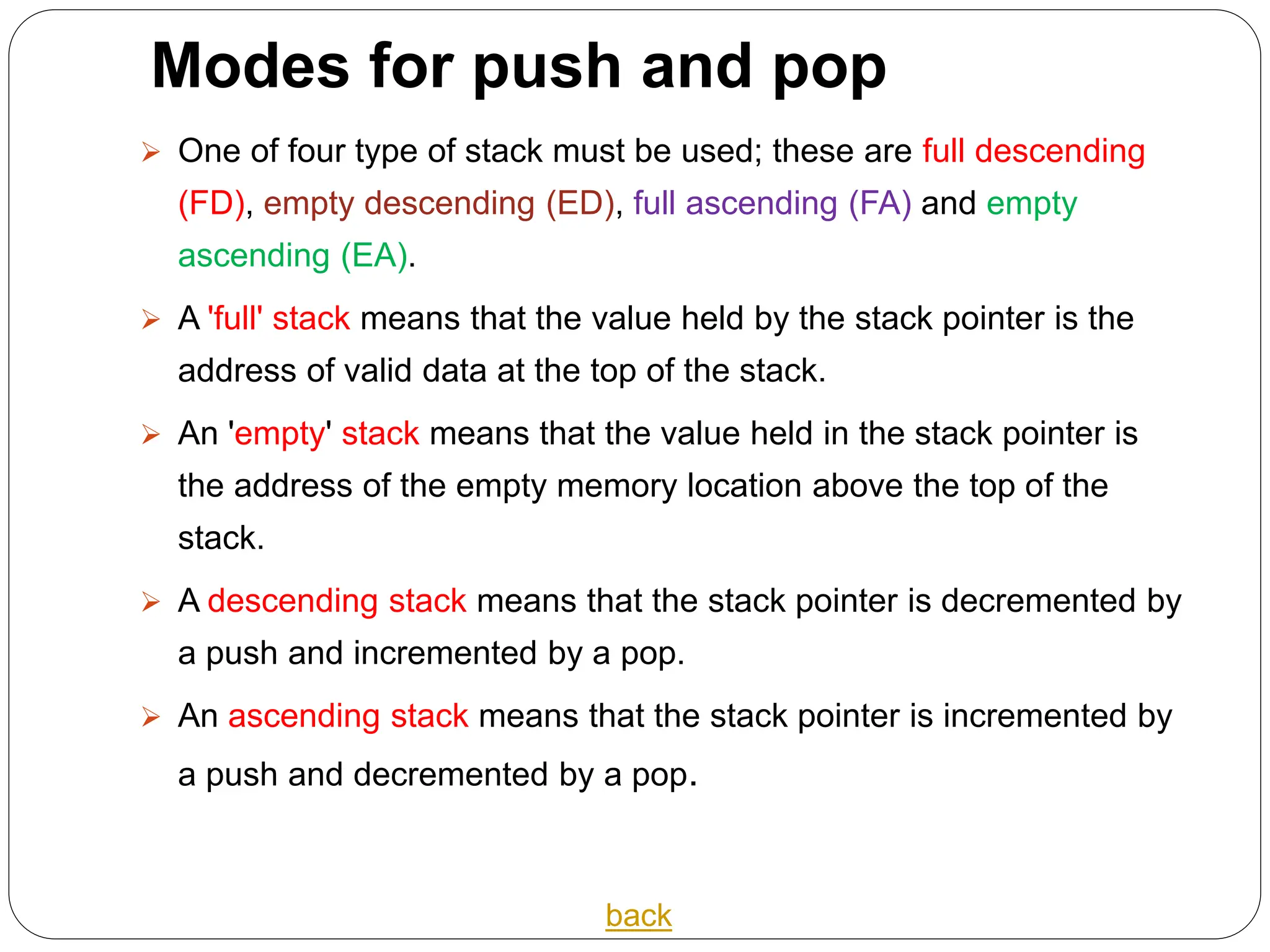 Modes for push and pop
 One of four type of stack must be used; these are full descending
(FD), empty descending (ED), full ascending (FA) and empty
ascending (EA).
 A 'full' stack means that the value held by the stack pointer is the
address of valid data at the top of the stack.
 An 'empty' stack means that the value held in the stack pointer is
the address of the empty memory location above the top of the
stack.
 A descending stack means that the stack pointer is decremented by
a push and incremented by a pop.
 An ascending stack means that the stack pointer is incremented by
a push and decremented by a pop.
back
 