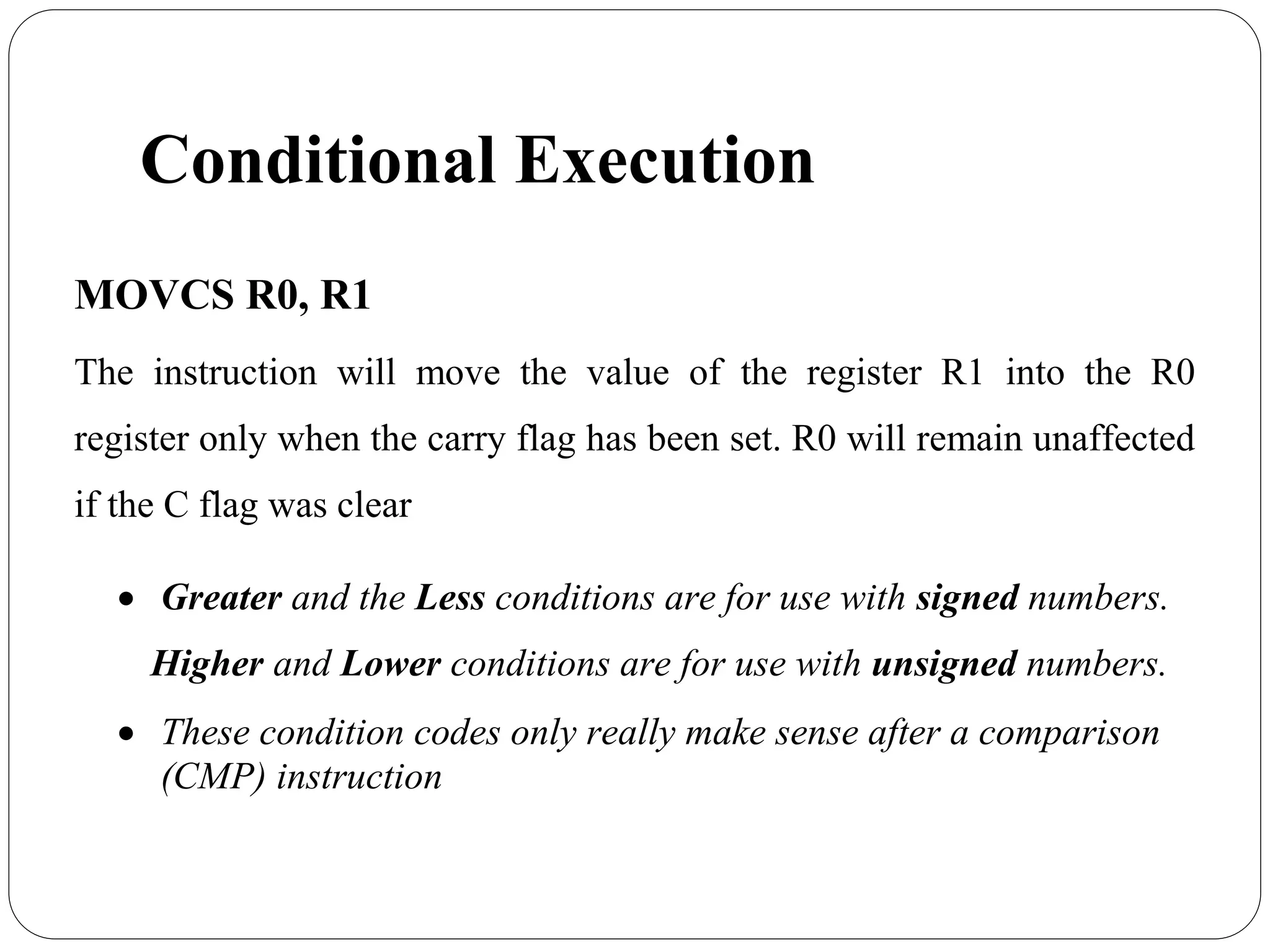 Conditional Execution
MOVCS R0, R1
The instruction will move the value of the register R1 into the R0
register only when the carry flag has been set. R0 will remain unaffected
if the C flag was clear
 Greater and the Less conditions are for use with signed numbers.
Higher and Lower conditions are for use with unsigned numbers.
 These condition codes only really make sense after a comparison
(CMP) instruction
 